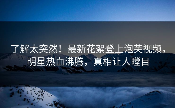 了解太突然！最新花絮登上泡芙视频，明星热血沸腾，真相让人瞠目