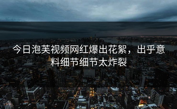 今日泡芙视频网红爆出花絮，出乎意料细节细节太炸裂