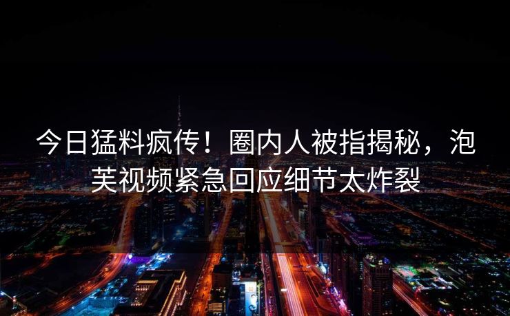 今日猛料疯传！圈内人被指揭秘，泡芙视频紧急回应细节太炸裂