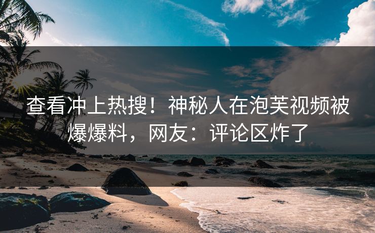 查看冲上热搜！神秘人在泡芙视频被爆爆料，网友：评论区炸了