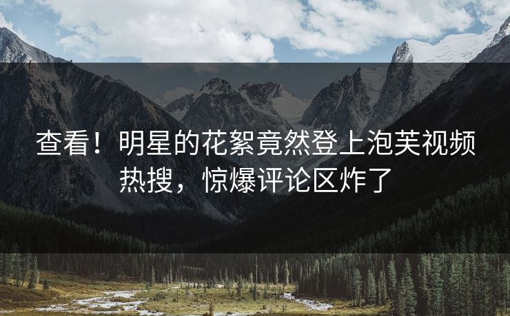 查看！明星的花絮竟然登上泡芙视频热搜，惊爆评论区炸了