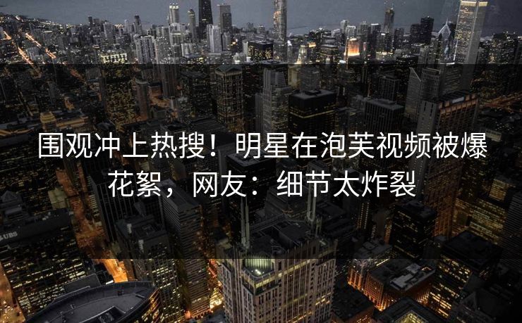 围观冲上热搜！明星在泡芙视频被爆花絮，网友：细节太炸裂