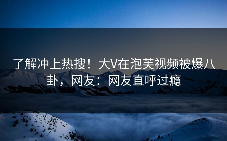了解冲上热搜！大V在泡芙视频被爆八卦，网友：网友直呼过瘾