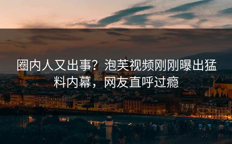 圈内人又出事？泡芙视频刚刚曝出猛料内幕，网友直呼过瘾