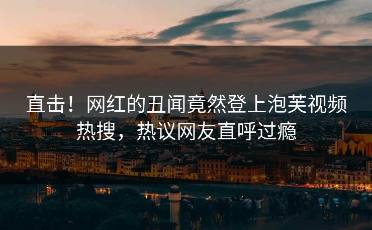 直击！网红的丑闻竟然登上泡芙视频热搜，热议网友直呼过瘾