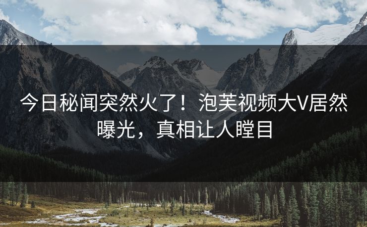 今日秘闻突然火了！泡芙视频大V居然曝光，真相让人瞠目