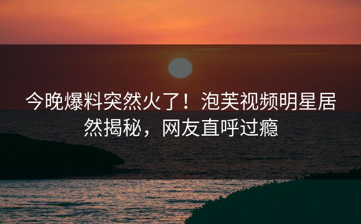 今晚爆料突然火了！泡芙视频明星居然揭秘，网友直呼过瘾