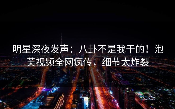 明星深夜发声：八卦不是我干的！泡芙视频全网疯传，细节太炸裂