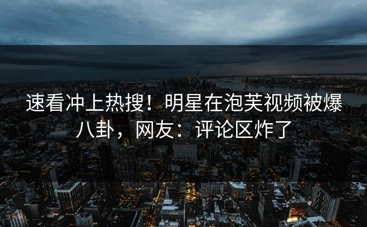 速看冲上热搜！明星在泡芙视频被爆八卦，网友：评论区炸了