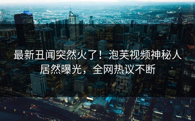 最新丑闻突然火了！泡芙视频神秘人居然曝光，全网热议不断