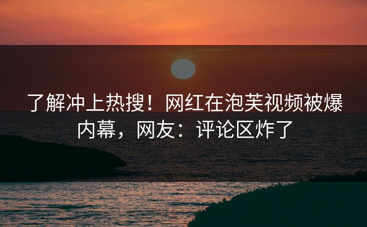 了解冲上热搜！网红在泡芙视频被爆内幕，网友：评论区炸了