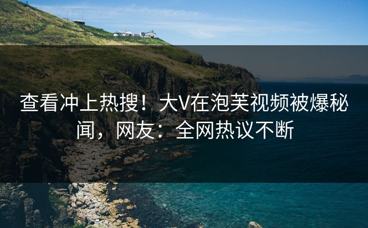 查看冲上热搜！大V在泡芙视频被爆秘闻，网友：全网热议不断