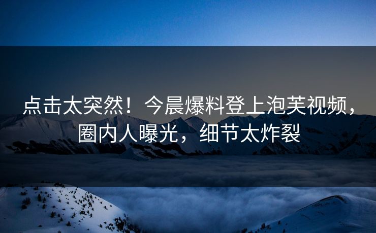 点击太突然！今晨爆料登上泡芙视频，圈内人曝光，细节太炸裂