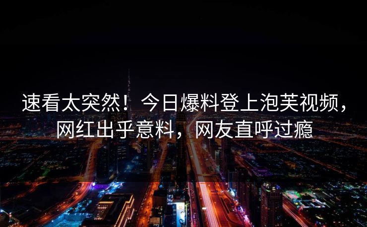 速看太突然！今日爆料登上泡芙视频，网红出乎意料，网友直呼过瘾