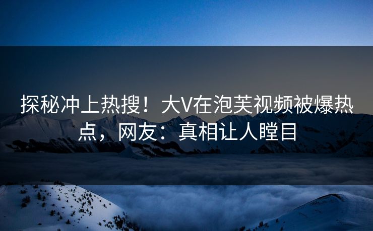 探秘冲上热搜！大V在泡芙视频被爆热点，网友：真相让人瞠目