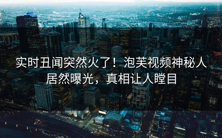 实时丑闻突然火了！泡芙视频神秘人居然曝光，真相让人瞠目