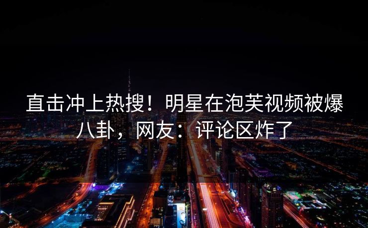 直击冲上热搜！明星在泡芙视频被爆八卦，网友：评论区炸了