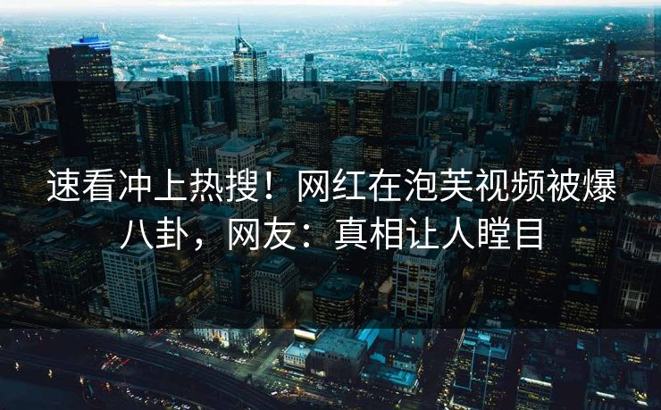 速看冲上热搜！网红在泡芙视频被爆八卦，网友：真相让人瞠目