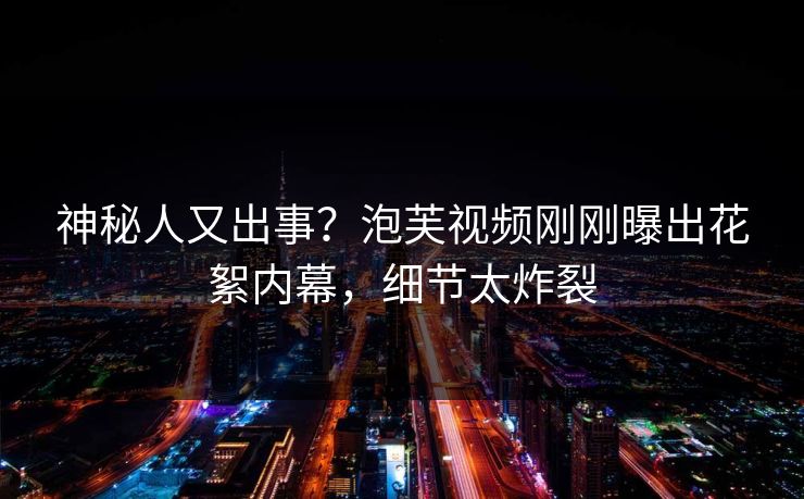 神秘人又出事？泡芙视频刚刚曝出花絮内幕，细节太炸裂
