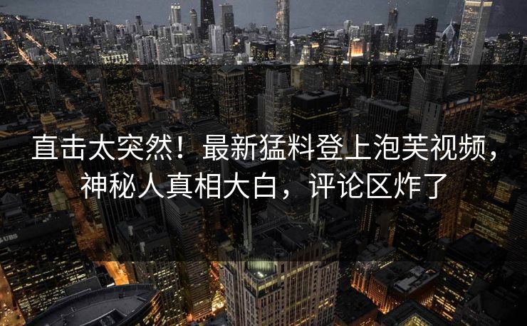 直击太突然！最新猛料登上泡芙视频，神秘人真相大白，评论区炸了