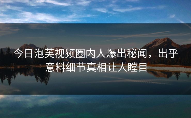 今日泡芙视频圈内人爆出秘闻，出乎意料细节真相让人瞠目