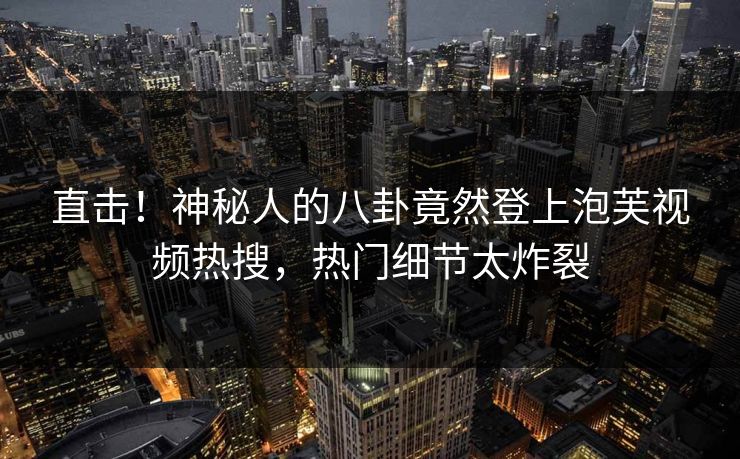 直击！神秘人的八卦竟然登上泡芙视频热搜，热门细节太炸裂