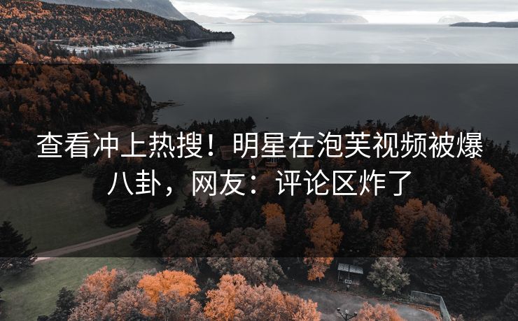 查看冲上热搜！明星在泡芙视频被爆八卦，网友：评论区炸了