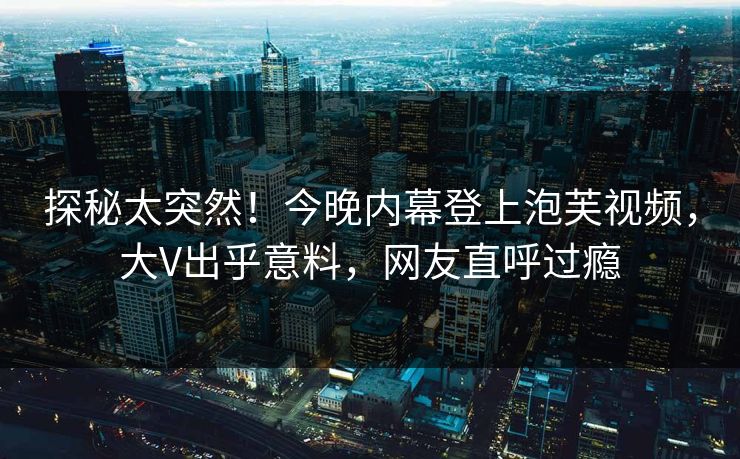探秘太突然！今晚内幕登上泡芙视频，大V出乎意料，网友直呼过瘾