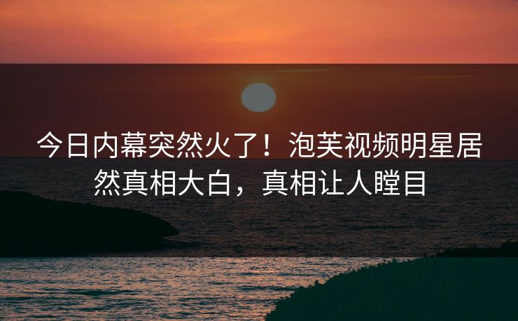 今日内幕突然火了！泡芙视频明星居然真相大白，真相让人瞠目