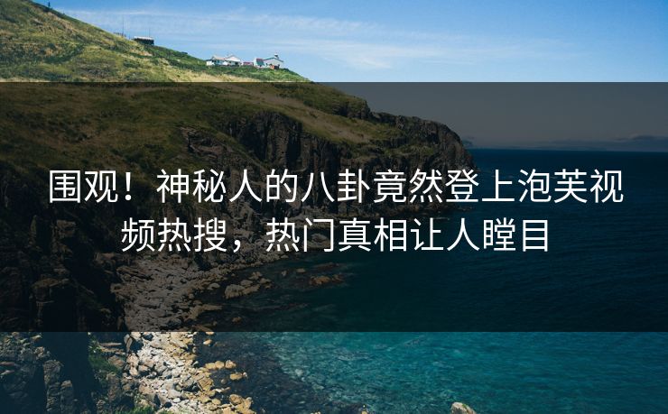 围观！神秘人的八卦竟然登上泡芙视频热搜，热门真相让人瞠目