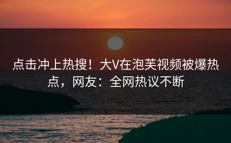 点击冲上热搜！大V在泡芙视频被爆热点，网友：全网热议不断