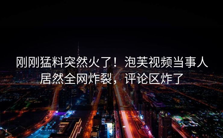 刚刚猛料突然火了！泡芙视频当事人居然全网炸裂，评论区炸了