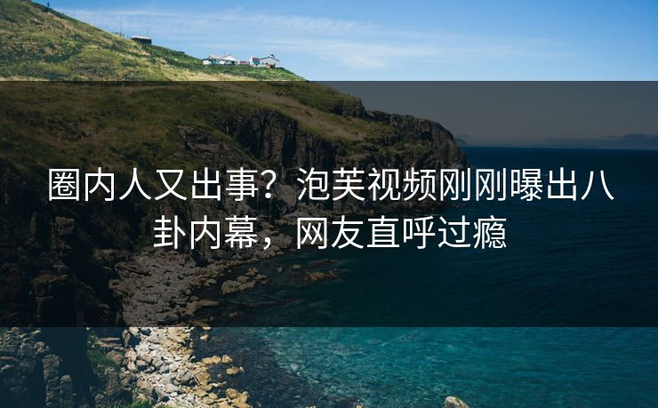 圈内人又出事？泡芙视频刚刚曝出八卦内幕，网友直呼过瘾