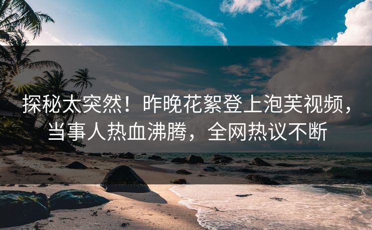 探秘太突然！昨晚花絮登上泡芙视频，当事人热血沸腾，全网热议不断