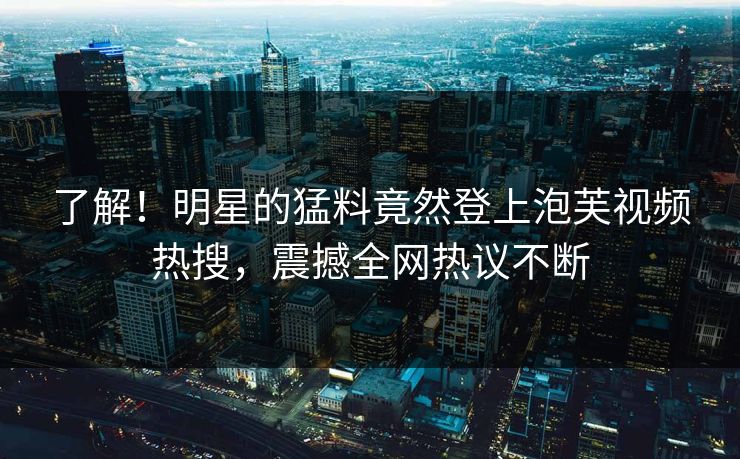 了解！明星的猛料竟然登上泡芙视频热搜，震撼全网热议不断