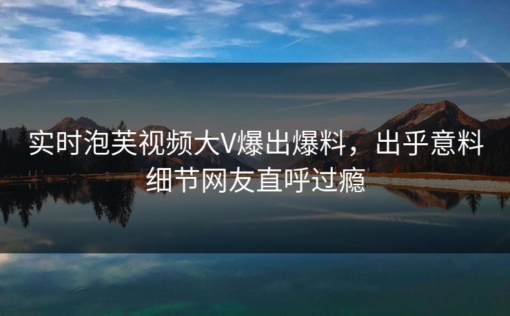 实时泡芙视频大V爆出爆料，出乎意料细节网友直呼过瘾