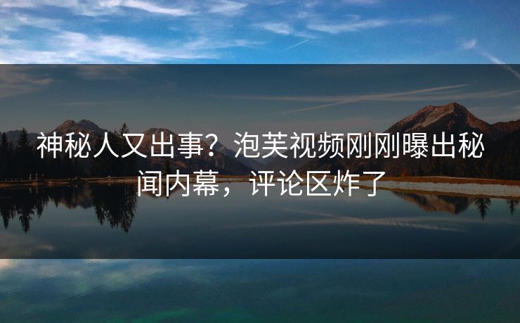神秘人又出事？泡芙视频刚刚曝出秘闻内幕，评论区炸了