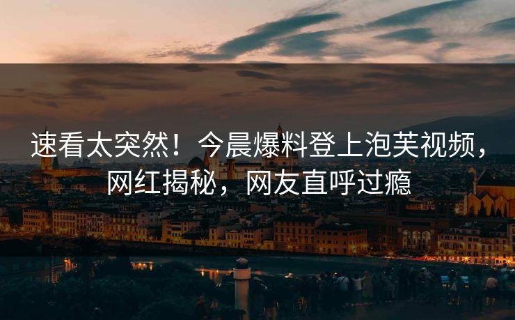 速看太突然！今晨爆料登上泡芙视频，网红揭秘，网友直呼过瘾