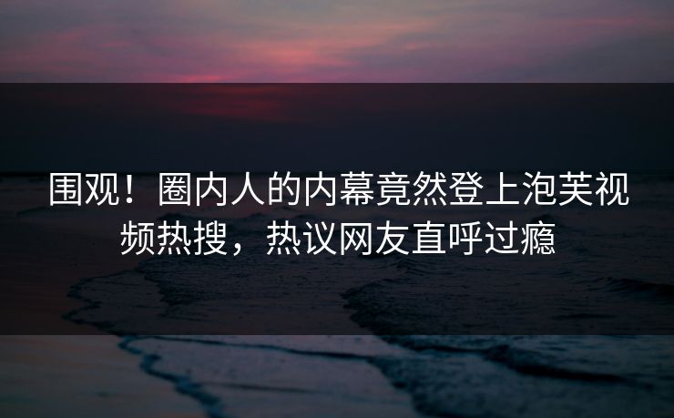 围观！圈内人的内幕竟然登上泡芙视频热搜，热议网友直呼过瘾