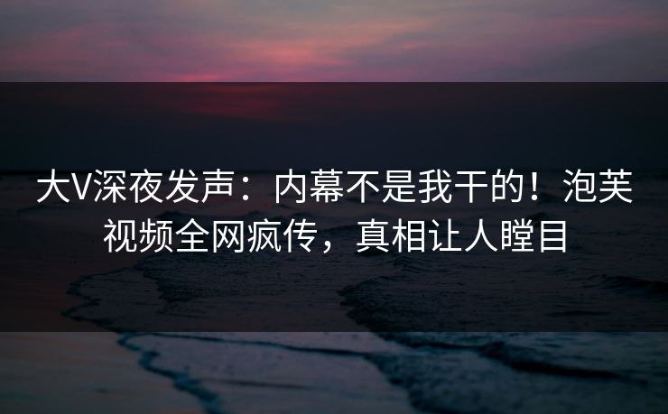 大V深夜发声：内幕不是我干的！泡芙视频全网疯传，真相让人瞠目