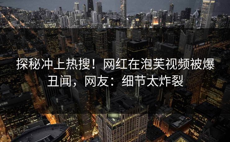 探秘冲上热搜！网红在泡芙视频被爆丑闻，网友：细节太炸裂
