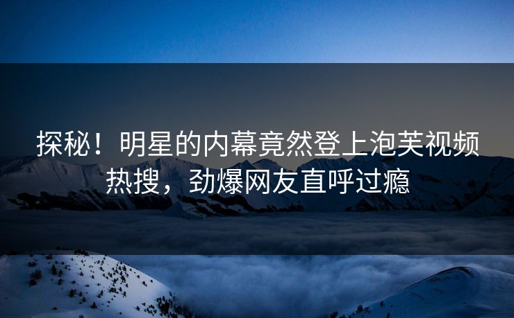 探秘！明星的内幕竟然登上泡芙视频热搜，劲爆网友直呼过瘾