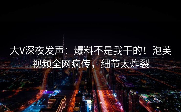 大V深夜发声：爆料不是我干的！泡芙视频全网疯传，细节太炸裂