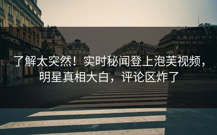 了解太突然！实时秘闻登上泡芙视频，明星真相大白，评论区炸了