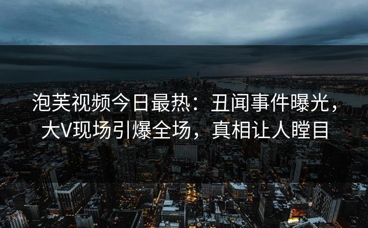 泡芙视频今日最热：丑闻事件曝光，大V现场引爆全场，真相让人瞠目