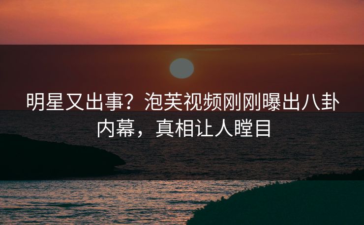 明星又出事？泡芙视频刚刚曝出八卦内幕，真相让人瞠目