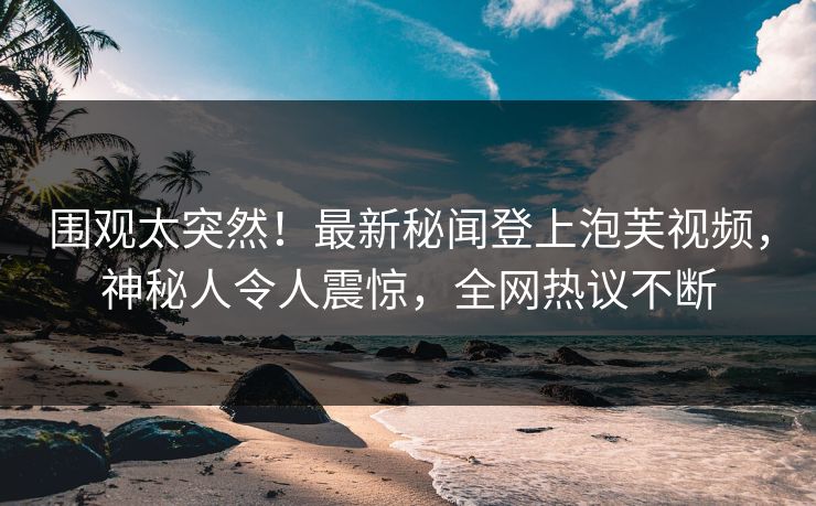 围观太突然！最新秘闻登上泡芙视频，神秘人令人震惊，全网热议不断
