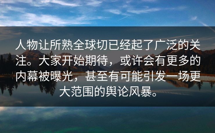 人物让所熟全球切已经起了广泛的关注。大家开始期待，或许会有更多的内幕被曝光，甚至有可能引发一场更大范围的舆论风暴。