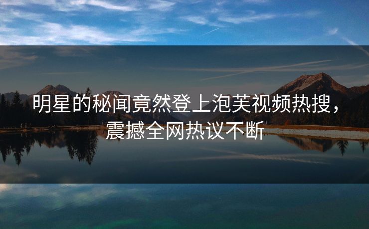 明星的秘闻竟然登上泡芙视频热搜，震撼全网热议不断