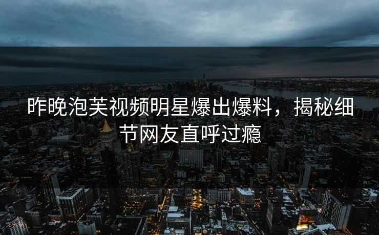 昨晚泡芙视频明星爆出爆料，揭秘细节网友直呼过瘾